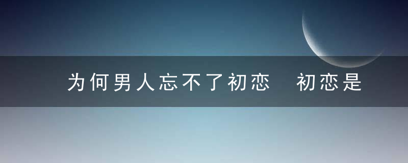 为何男人忘不了初恋 初恋是怎样的状态